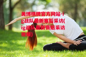 美博棋牌官方网站-ig战队最新赛后采访(ig战队最新赛后采访视频)